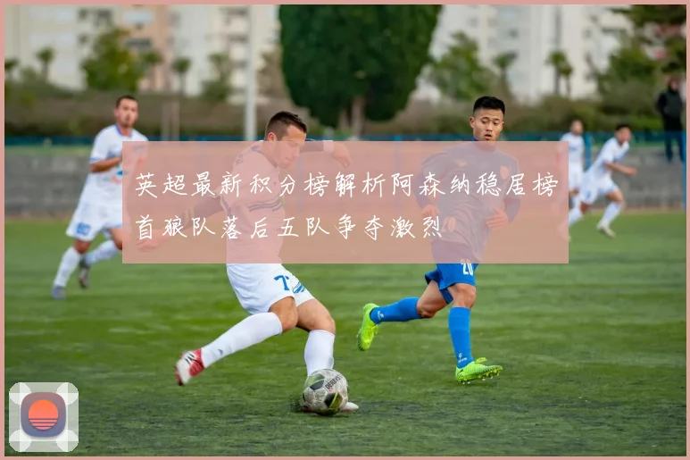 英超最新积分榜解析阿森纳稳居榜首狼队落后五队争夺激烈