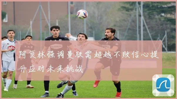 阿莫林强调曼联需超越不败信心提升应对未来挑战
