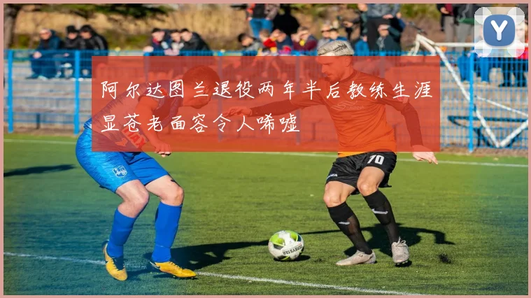 阿尔达图兰退役两年半后教练生涯显苍老面容令人唏嘘