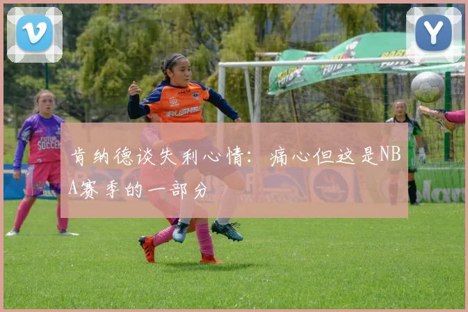肯纳德谈失利心情：痛心但这是NBA赛季的一部分