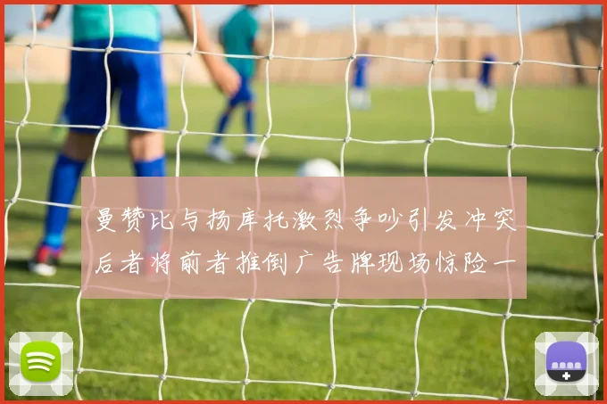 曼赞比与扬库托激烈争吵引发冲突后者将前者推倒广告牌现场惊险一幕
