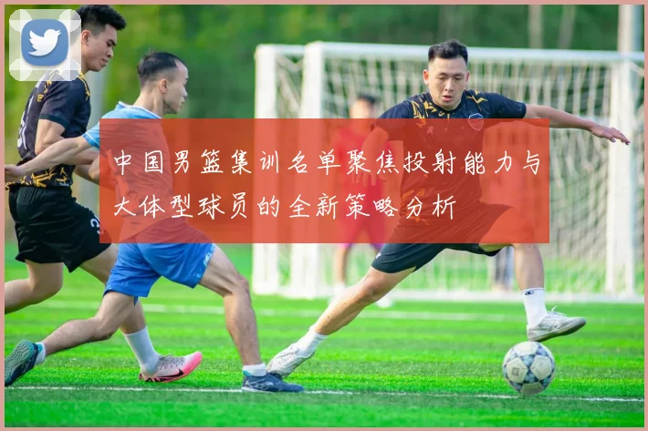 中国男篮集训名单聚焦投射能力与大体型球员的全新策略分析
