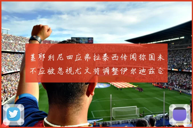 基耶利尼回应弗拉泰西传闻称国米不应被忽视尤文将调整伊尔迪兹合同内容