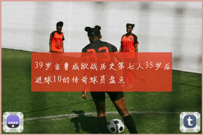 39岁吉鲁成欧战历史第七人35岁后进球10的传奇球员盘点