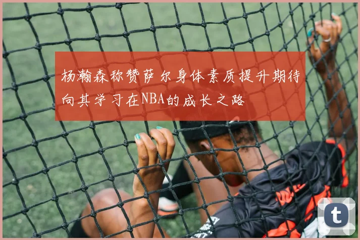 杨瀚森称赞萨尔身体素质提升期待向其学习在NBA的成长之路