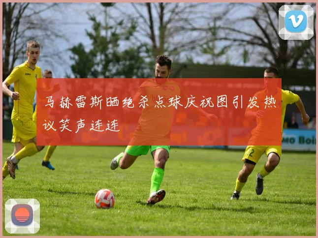 马赫雷斯晒绝杀点球庆祝图引发热议笑声连连