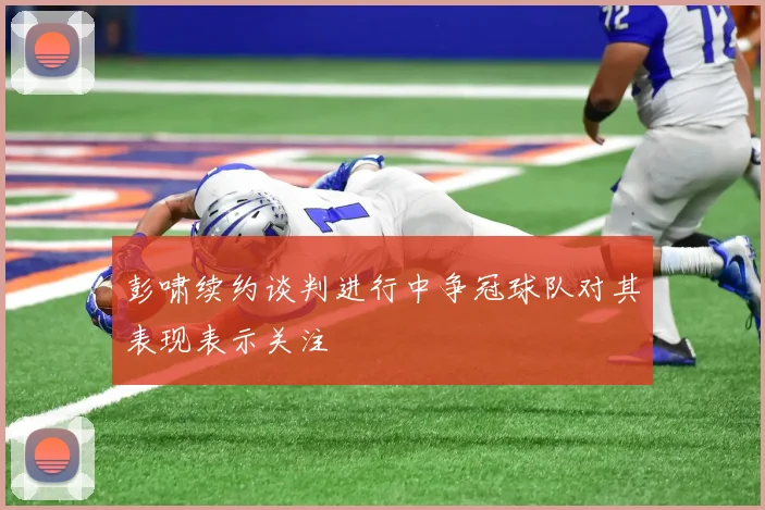 彭啸续约谈判进行中争冠球队对其表现表示关注