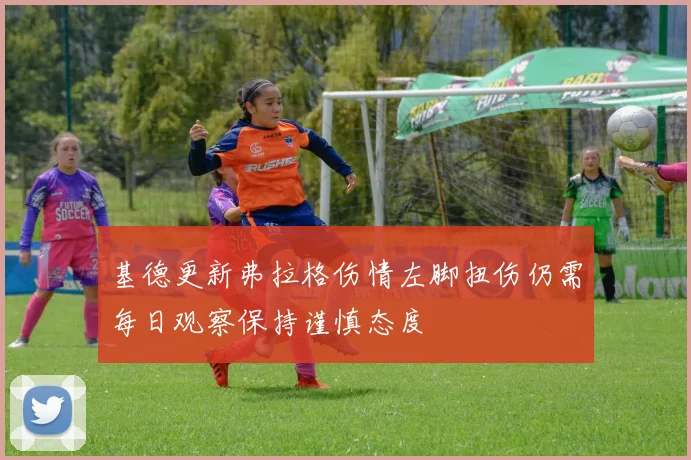 基德更新弗拉格伤情左脚扭伤仍需每日观察保持谨慎态度