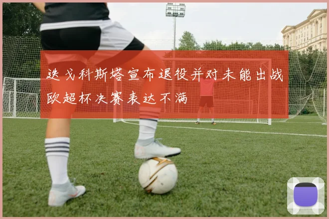 迭戈科斯塔宣布退役并对未能出战欧超杯决赛表达不满