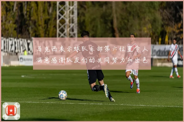 马克西表示球队东部第六位置令人满意感谢队友们的共同努力和出色表现