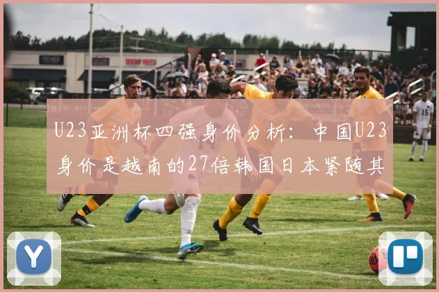 U23亚洲杯四强身价分析：中国U23身价是越南的27倍韩国日本紧随其后