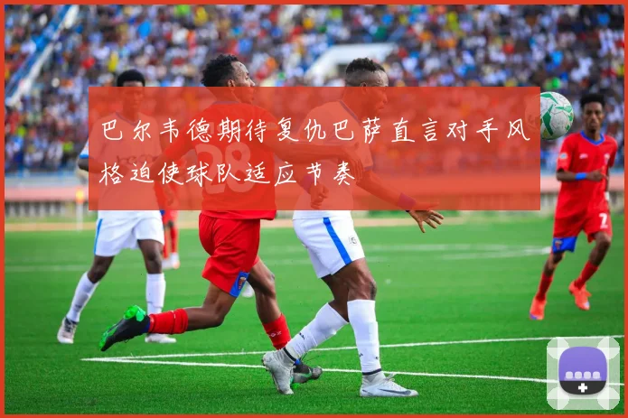 巴尔韦德期待复仇巴萨直言对手风格迫使球队适应节奏