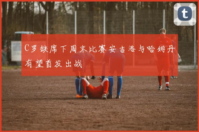 C罗缺席下周末比赛安吉洛与哈姆丹有望首发出战