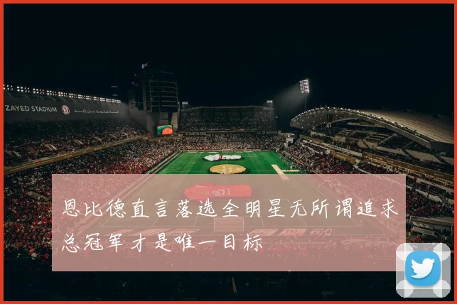 恩比德直言落选全明星无所谓追求总冠军才是唯一目标