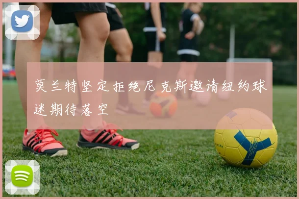 莫兰特坚定拒绝尼克斯邀请纽约球迷期待落空