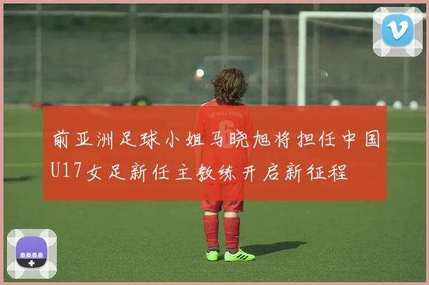 前亚洲足球小姐马晓旭将担任中国U17女足新任主教练开启新征程