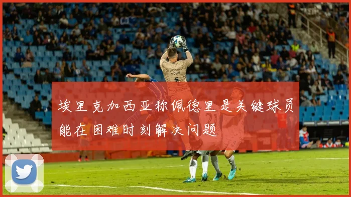 埃里克加西亚称佩德里是关键球员能在困难时刻解决问题