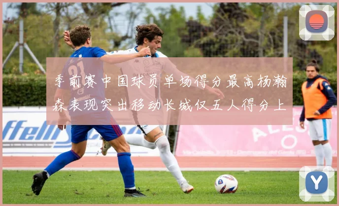 季前赛中国球员单场得分最高杨瀚森表现突出移动长城仅五人得分上双