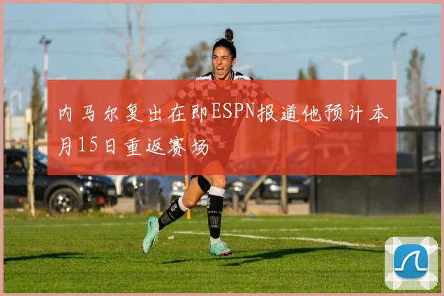 内马尔复出在即ESPN报道他预计本月15日重返赛场