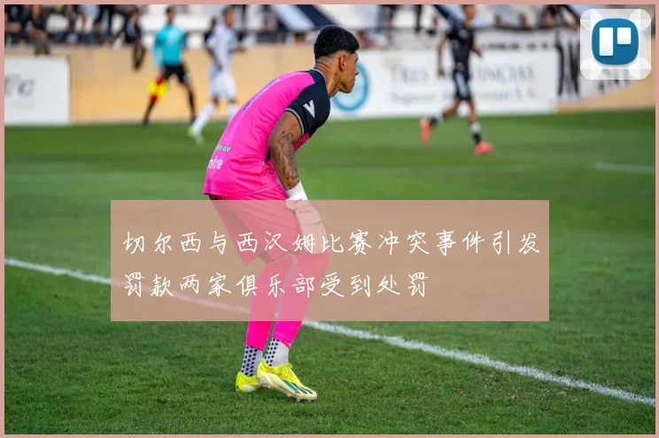 切尔西与西汉姆比赛冲突事件引发罚款两家俱乐部受到处罚