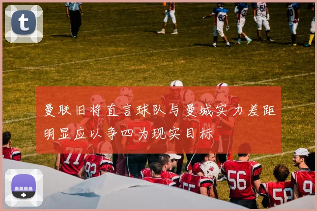 曼联旧将直言球队与曼城实力差距明显应以争四为现实目标